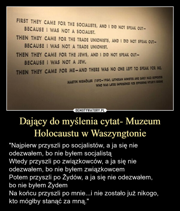 Dający do myślenia cytat- Muzeum Holocaustu w Waszyngtonie – "Najpierw przyszli po socjalistów, a ja się nie odezwałem, bo nie byłem socjalistąWtedy przyszli po związkowców, a ja się nie odezwałem, bo nie byłem związkowcemPotem przyszli po Żydów, a ja się nie odezwałem,bo nie byłem ŻydemNa końcu przyszli po mnie...i nie zostało już nikogo,kto mógłby stanąć za mną." FIRST THEY CAME FOR THE SOCIALISTS, AND I DID NOT SPEAK OUT-BECAUSE I WAS NOT A SOCIALIST.THEN THEY CAME FOR THE TRADE UNIONISTS, AND I DID NOT SPEAK OUT-BECAUSE I WAS NOT A TRADE UNIONIST.THEN THEY CAME FOR THE JEWS, AND I DID NOT SPEAK OUT-BECAUSE I WAS NOT A JEW.THEN THEY CAME FOR ME-AND THERE WAS NO ONE LEFT TO SPEAK FOR ME.MARTIN NIEMOLLER (1892-1984), LUTHERAN MINISTER AND LARLY NAZI SUPPORTERWHO WAS LATER IMPRISONED FOR OPPOSING HITLER'S UN