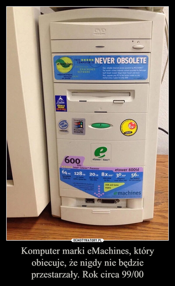 Komputer marki eMachines, który obiecuje, że nigdy nie będzie przestarzały. Rok circa 99/00 –  emachinesonlimited InternetTHIS OCOMPUTER ISaccess for $10per moothEMACHINESNETWORKNEVER OBSOLETEFast, reliable Internet access powered by MCI/UUNETTThe world's richest Internet content provided by NetscapeSurf Email Invest: Shop! Chat! Travel! and morePlus upgrade your PC to the fastest model on themarket every 2 years for only $99!OnlineVERSIONSINCLUDEDSIGN ON FOURTYintelInsideceleronDesigned forMicrosoftWindows 989600MHzeetower 600idIntel Celeron Processoretower 600id64 MB 128 KB 20 GB 8X DVD 3DSpecORAM12 CacheSAMN Spotem BHard Drivewith Microsut to Windows400, Computere NyceCombok FROMSun SoulferOVD ROMRx Max.AGPGraphicsIntel Direct AGPUSB and GamePORTS56Kfax ModemU voksetexemachines