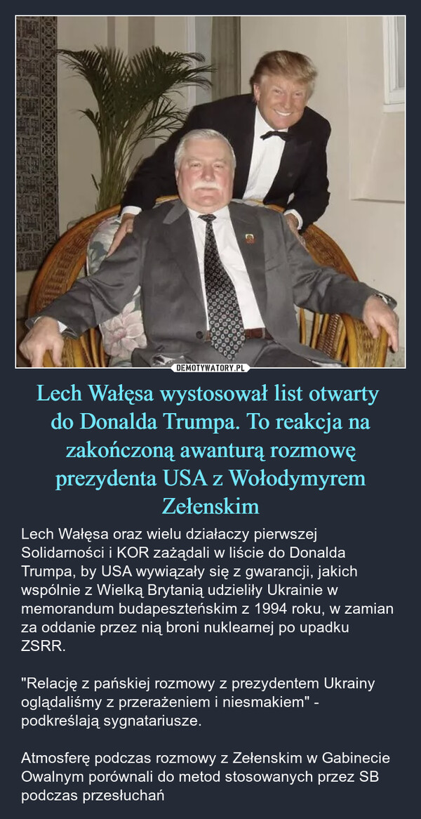 Lech Wałęsa wystosował list otwarty do Donalda Trumpa. To reakcja na zakończoną awanturą rozmowę prezydenta USA z Wołodymyrem Zełenskim – Lech Wałęsa oraz wielu działaczy pierwszej Solidarności i KOR zażądali w liście do Donalda Trumpa, by USA wywiązały się z gwarancji, jakich wspólnie z Wielką Brytanią udzieliły Ukrainie w memorandum budapeszteńskim z 1994 roku, w zamian za oddanie przez nią broni nuklearnej po upadku ZSRR."Relację z pańskiej rozmowy z prezydentem Ukrainy oglądaliśmy z przerażeniem i niesmakiem" - podkreślają sygnatariusze.Atmosferę podczas rozmowy z Zełenskim w Gabinecie Owalnym porównali do metod stosowanych przez SB podczas przesłuchań 