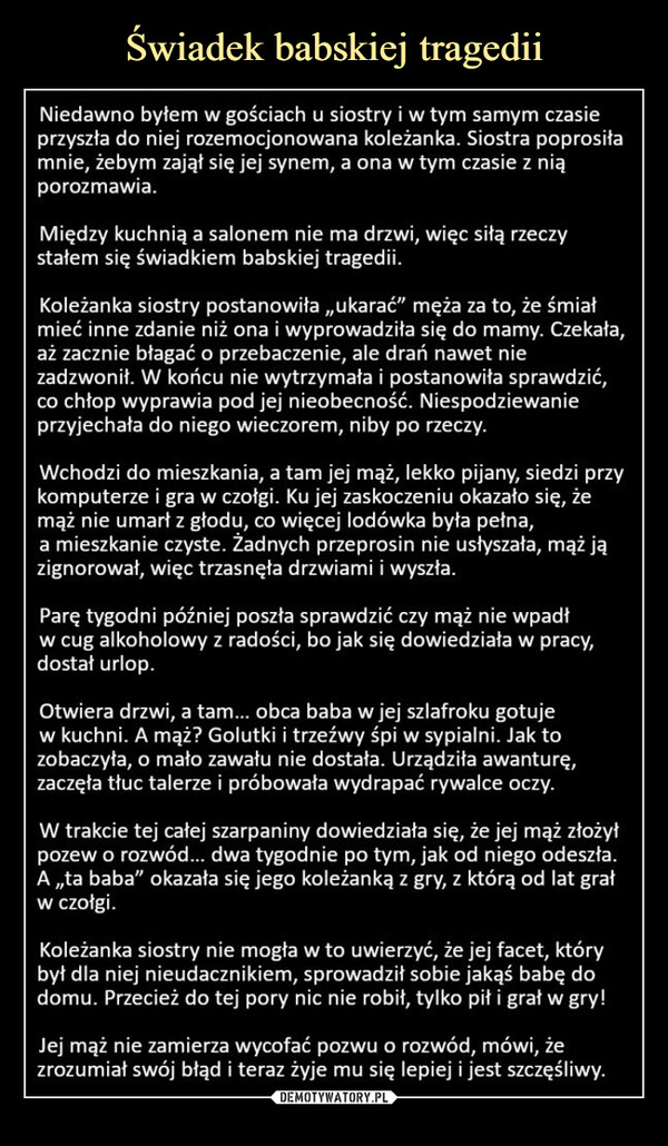  –  Niedawno byłem w gościach u siostry i w tym samym czasieprzyszła do niej rozemocjonowana koleżanka. Siostra poprosiłamnie, żebym zajął się jej synem, a ona w tym czasie z niąporozmawia.Między kuchnią a salonem nie ma drzwi, więc siłą rzeczystałem się świadkiem babskiej tragedii.Koleżanka siostry postanowiła,,ukarać” męża za to, że śmiałmieć inne zdanie niż ona i wyprowadziła się do mamy. Czekała,aż zacznie błagać o przebaczenie, ale drań nawet niezadzwonił. W końcu nie wytrzymała i postanowiła sprawdzić,co chłop wyprawia pod jej nieobecność. Niespodziewanieprzyjechała do niego wieczorem, niby po rzeczy.Wchodzi do mieszkania, a tam jej mąż, lekko pijany, siedzi przykomputerze i gra w czołgi. Ku jej zaskoczeniu okazało się, żemąż nie umarł z głodu, co więcej lodówka była pełna,a mieszkanie czyste. Żadnych przeprosin nie usłyszała, mąż jązignorował, więc trzasnęła drzwiami i wyszła.Parę tygodni później poszła sprawdzić czy mąż nie wpadłw cug alkoholowy z radości, bo jak się dowiedziała w pracy,dostał urlop.Otwiera drzwi, a tam... obca baba w jej szlafroku gotujew kuchni. A mąż? Golutki i trzeźwy śpi w sypialni. Jak tozobaczyła, o mało zawału nie dostała. Urządziła awanturę,zaczęła tłuc talerze i próbowała wydrapać rywalce oczy.W trakcie tej całej szarpaniny dowiedziała się, że jej mąż złożyłpozew o rozwód... dwa tygodnie po tym, jak od niego odeszła.A,,ta baba" okazała się jego koleżanką z gry, z którą od lat grałw czołgi.Koleżanka siostry nie mogła w to uwierzyć, że jej facet, którybył dla niej nieudacznikiem, sprowadził sobie jakąś babę dodomu. Przecież do tej pory nic nie robił, tylko pił i grał w gry!Jej mąż nie zamierza wycofać pozwu o rozwód, mówi, żezrozumiał swój błąd i teraz żyje mu się lepiej i jest szczęśliwy.