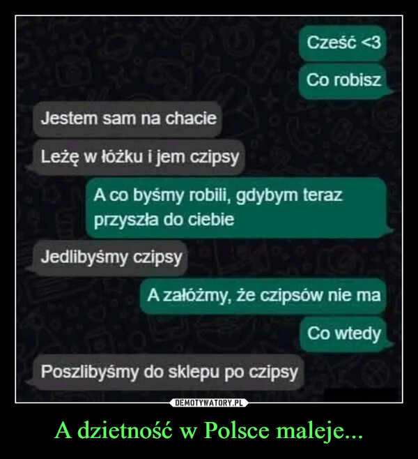 A dzietność w Polsce maleje... –  Jestem sam na chacieLeżę w łóżku i jem czipsyCześć <3Co robisz6FFA co byśmy robili, gdybym terazprzyszła do ciebieJedlibyśmy czipsyA załóżmy, że czipsów nie maPoszlibyśmy do sklepu po czipsyCo wtedy