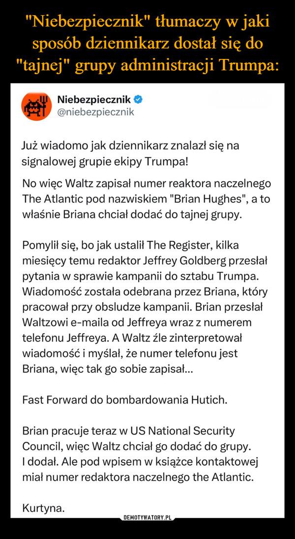  –  Niebezpiecznik ❤@niebezpiecznikJuż wiadomo jak dziennikarz znalazł się nasignalowej grupie ekipy Trumpa!No więc Waltz zapisał numer reaktora naczelnegoThe Atlantic pod nazwiskiem "Brian Hughes", a towłaśnie Briana chciał dodać do tajnej grupy.Pomylił się, bo jak ustalił The Register, kilkamiesięcy temu redaktor Jeffrey Goldberg przesłałpytania w sprawie kampanii do sztabu Trumpa.Wiadomość została odebrana przez Briana, którypracował przy obsludze kampanii. Brian przesłałWaltzowi e-maila od Jeffreya wraz z numeremtelefonu Jeffreya. A Waltz źle zinterpretowałwiadomość i myślał, że numer telefonu jestBriana, więc tak go sobie zapisał...Fast Forward do bombardowania Hutich.Brian pracuje teraz w US National SecurityCouncil, więc Waltz chciał go dodać do grupy.I dodał. Ale pod wpisem w książce kontaktowejmiał numer redaktora naczelnego the Atlantic.Kurtyna.