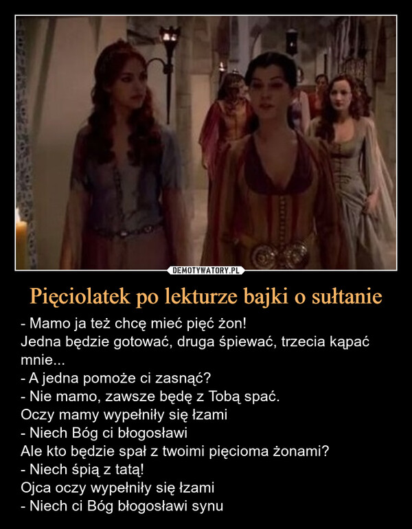 Pięciolatek po lekturze bajki o sułtanie – - Mamo ja też chcę mieć pięć żon!Jedna będzie gotować, druga śpiewać, trzecia kąpać mnie...- A jedna pomoże ci zasnąć?- Nie mamo, zawsze będę z Tobą spać.Oczy mamy wypełniły się łzami- Niech Bóg ci błogosławiAle kto będzie spał z twoimi pięcioma żonami?- Niech śpią z tatą!Ojca oczy wypełniły się łzami- Niech ci Bóg błogosławi synu 
