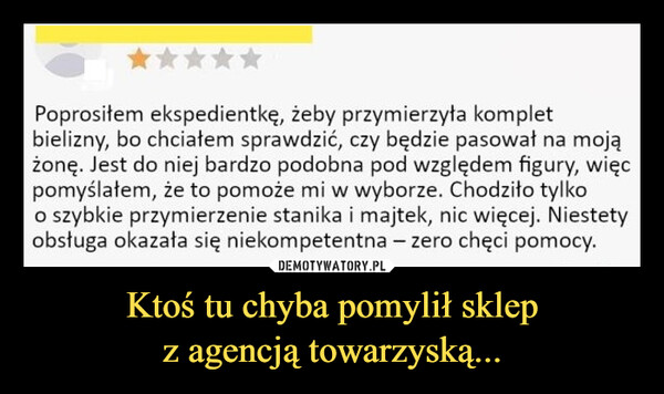 Ktoś tu chyba pomylił sklepz agencją towarzyską... –  Poprosiłem ekspedientkę, żeby przymierzyła kompletbielizny, bo chciałem sprawdzić, czy będzie pasował na mojążonę. Jest do niej bardzo podobna pod względem figury, więcpomyślałem, że to pomoże mi w wyborze. Chodziło tylkoo szybkie przymierzenie stanika i majtek, nic więcej. Niestetyobsługa okazała się niekompetentna - zero chęci pomocy.