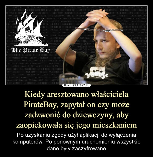 Kiedy aresztowano właściciela PirateBay, zapytał on czy może zadzwonić do dziewczyny, aby zaopiekowała się jego mieszkaniem – Po uzyskaniu zgody użył aplikacji do wyłączenia komputerów. Po ponownym uruchomieniu wszystkie dane były zaszyfrowane 010131001100 0 11 010000 010010 0011001 1001000 0 1 10 11011000 1011 0011001000000110001001 0111101110 00 10111000100 0001 01111110 1100 0000001101000010000 0100 00101 0101010011101110101 11100 101 1010001010010 10 1100001000 10010 011011100110100101000011001100100000110101 01001011 11100 1100 01101011 01011100010010000110100101 101 0010000001 0110 11 10 101110011001101000000110010101100011100 001101100101 0101101011001000110 001011110010111 0110111110 1010111 1101011 0101001 0011 011000 110 0010001110010011100 0001101001001100 1000 10000011 1111010011000001001111000010 00 0:001:0000101100010111000100001010011 1000011000310 101100001 0000011011100110011100100000011101100 1110010010 00001101 10100 1001 10200000011010010010 011 1110The Pirate Bay10 110 101Bay01110011000100000011000100111010 111010 0010000 0100110.001111001001000) 01110011 1101111010 111 11001 00010110101100 0 0110 1000 11 1 1011000 10 10 00100 110101011000 1011 100000 0000001 1010 10111 011011 11100111100001000 1001110 0001 000110 001 11010000 01101 101 01110011001010 1 1 1000 0000001010010 0111001101101 0001 1100100100000011 011101101001001011.01 001000 111010001 01 00011 01 10 1000000010110111001000010111010000100 0011000 10010 000111000001020011000010 1 11 00111100100100000011000010 1010110100001100101001000001110110000100101011101001000010110110 1000 00001 105000 1101110000101001 010 01100111 0101001000 01 0101101101 100 110011100010011100111 000011001010000 012010000111 1110111001 01101 11011101000000 110111 1101 11011100100110100101110011001000000111001101000 100010 000 11:01 1011000010100000 100 10 11 101 001 0100 01 100 1011011000 0011 111 011000 10011001011 0010 00 01110 11001000/00110011001010 100010010110 0100011011000000001001111011001100101401100000110191101011010110101
