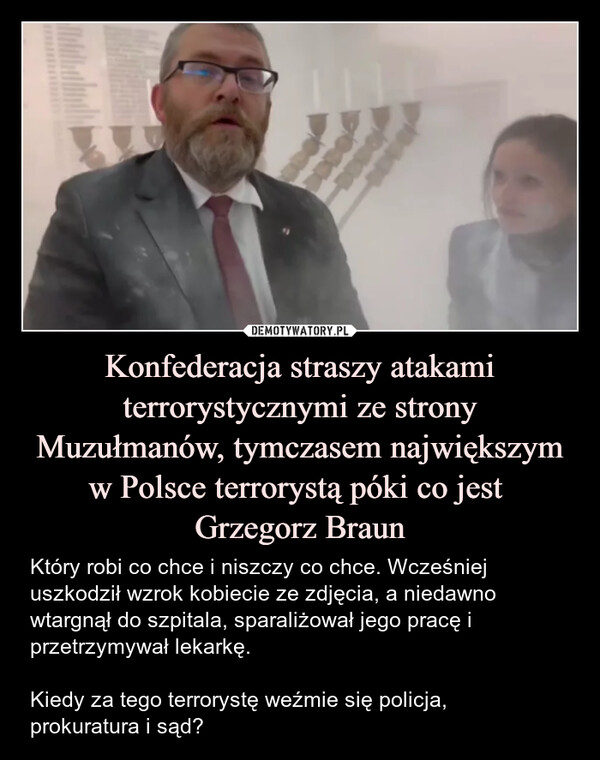 Konfederacja straszy atakami terrorystycznymi ze strony Muzułmanów, tymczasem największym w Polsce terrorystą póki co jest Grzegorz Braun – Który robi co chce i niszczy co chce. Wcześniej uszkodził wzrok kobiecie ze zdjęcia, a niedawno wtargnął do szpitala, sparaliżował jego pracę i przetrzymywał lekarkę.Kiedy za tego terrorystę weźmie się policja,prokuratura i sąd? 