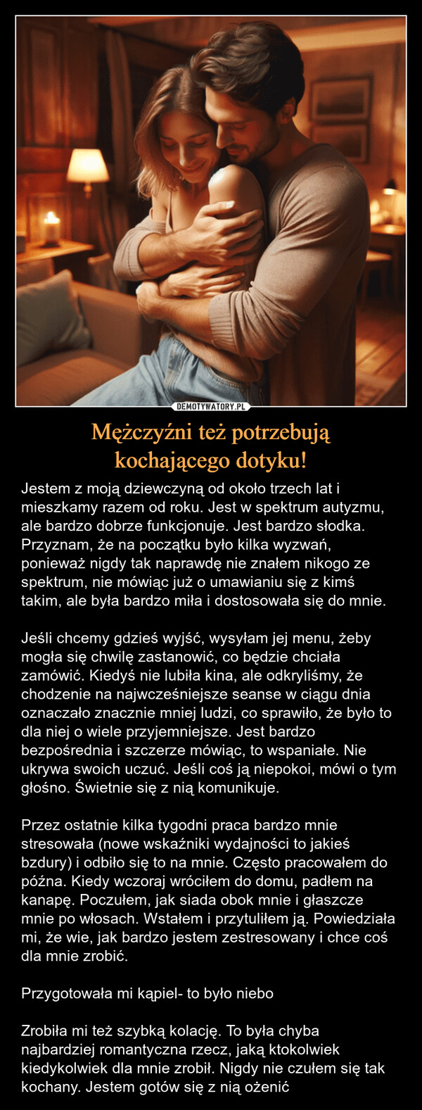 Mężczyźni też potrzebująkochającego dotyku! – Jestem z moją dziewczyną od około trzech lat i mieszkamy razem od roku. Jest w spektrum autyzmu, ale bardzo dobrze funkcjonuje. Jest bardzo słodka. Przyznam, że na początku było kilka wyzwań, ponieważ nigdy tak naprawdę nie znałem nikogo ze spektrum, nie mówiąc już o umawianiu się z kimś takim, ale była bardzo miła i dostosowała się do mnie.Jeśli chcemy gdzieś wyjść, wysyłam jej menu, żeby mogła się chwilę zastanowić, co będzie chciała zamówić. Kiedyś nie lubiła kina, ale odkryliśmy, że chodzenie na najwcześniejsze seanse w ciągu dnia oznaczało znacznie mniej ludzi, co sprawiło, że było to dla niej o wiele przyjemniejsze. Jest bardzo bezpośrednia i szczerze mówiąc, to wspaniałe. Nie ukrywa swoich uczuć. Jeśli coś ją niepokoi, mówi o tym głośno. Świetnie się z nią komunikuje.Przez ostatnie kilka tygodni praca bardzo mnie stresowała (nowe wskaźniki wydajności to jakieś bzdury) i odbiło się to na mnie. Często pracowałem do późna. Kiedy wczoraj wróciłem do domu, padłem na kanapę. Poczułem, jak siada obok mnie i głaszcze mnie po włosach. Wstałem i przytuliłem ją. Powiedziała mi, że wie, jak bardzo jestem zestresowany i chce coś dla mnie zrobić.Przygotowała mi kąpiel- to było nieboZrobiła mi też szybką kolację. To była chyba najbardziej romantyczna rzecz, jaką ktokolwiek kiedykolwiek dla mnie zrobił. Nigdy nie czułem się tak kochany. Jestem gotów się z nią ożenić Jestem z moją dziewczyną od około trzech lat i mieszkamy razem od roku. Jest w spektrum, ale bardzo dobrze funkcjonuje. Jest bardzo słodka. Przyznam, że na początku było kilka wyzwań, ponieważ nigdy tak naprawdę nie znałem nikogo ze spektrum, nie mówiąc już o umawianiu się z kimś, ale była bardzo miła i dostosowała się do mnie.