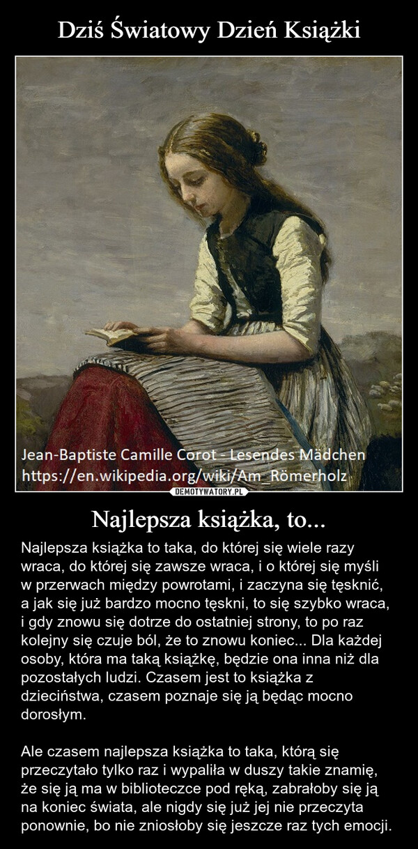 Najlepsza książka, to... – Najlepsza książka to taka, do której się wiele razy wraca, do której się zawsze wraca, i o której się myśli w przerwach między powrotami, i zaczyna się tęsknić, a jak się już bardzo mocno tęskni, to się szybko wraca, i gdy znowu się dotrze do ostatniej strony, to po raz kolejny się czuje ból, że to znowu koniec... Dla każdej osoby, która ma taką książkę, będzie ona inna niż dla pozostałych ludzi. Czasem jest to książka z dzieciństwa, czasem poznaje się ją będąc mocno dorosłym.Ale czasem najlepsza książka to taka, którą się przeczytało tylko raz i wypaliła w duszy takie znamię, że się ją ma w biblioteczce pod ręką, zabrałoby się ją na koniec świata, ale nigdy się już jej nie przeczyta ponownie, bo nie zniosłoby się jeszcze raz tych emocji. Jean-Baptiste Camille Corot Lesendes Mädchenhttps://en.wikipedia.org/wiki/Am Römerholz