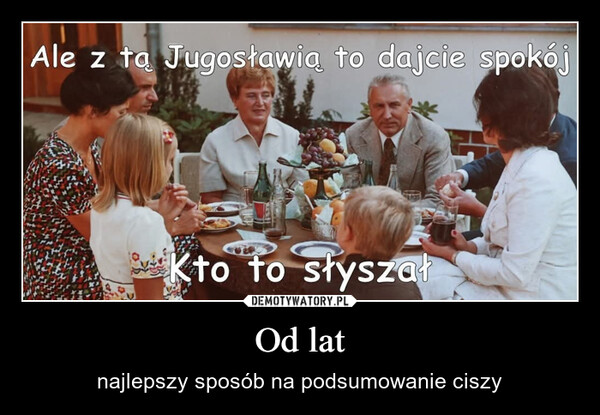 Od lat – najlepszy sposób na podsumowanie ciszy Ale z tą Jugosławią to dajcie spokójKto to słyszał