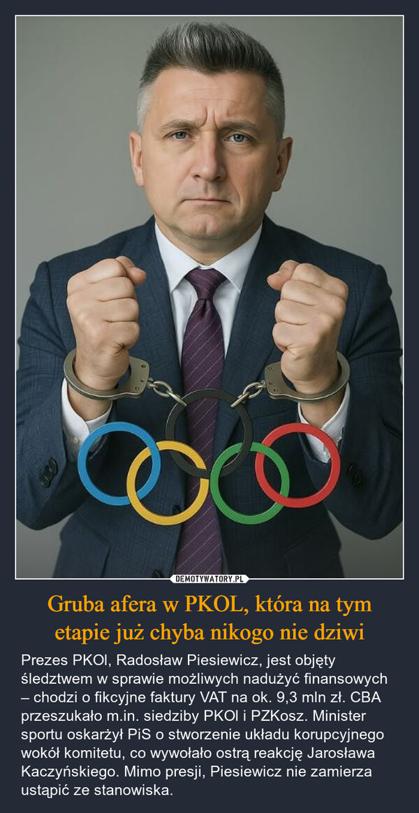 Gruba afera w PKOL, która na tym etapie już chyba nikogo nie dziwi – Prezes PKOl, Radosław Piesiewicz, jest objęty śledztwem w sprawie możliwych nadużyć finansowych – chodzi o fikcyjne faktury VAT na ok. 9,3 mln zł. CBA przeszukało m.in. siedziby PKOl i PZKosz. Minister sportu oskarżył PiS o stworzenie układu korupcyjnego wokół komitetu, co wywołało ostrą reakcję Jarosława Kaczyńskiego. Mimo presji, Piesiewicz nie zamierza ustąpić ze stanowiska. 